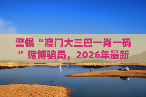 警惕“澳门大三巴一肖一码”赌博骗局，2026年最新变种风险需认清