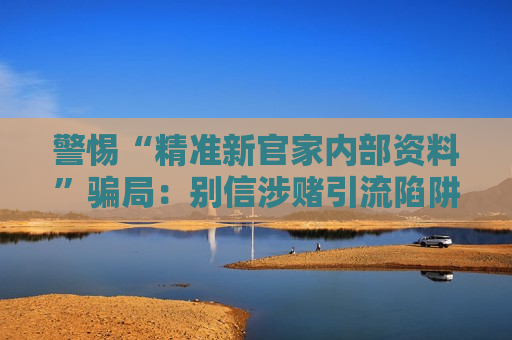 警惕“精准新官家内部资料”骗局：别信涉赌引流陷阱筑牢财产安全防线