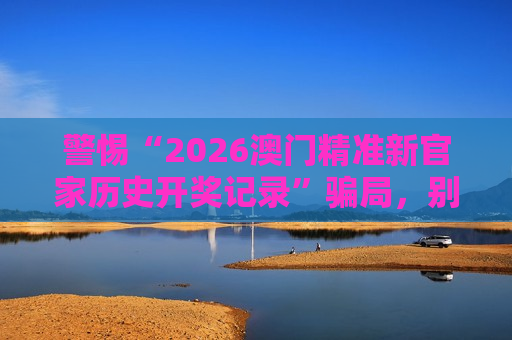 警惕“2026澳门精准新官家历史开奖记录”骗局，别信非法赌博引流陷阱