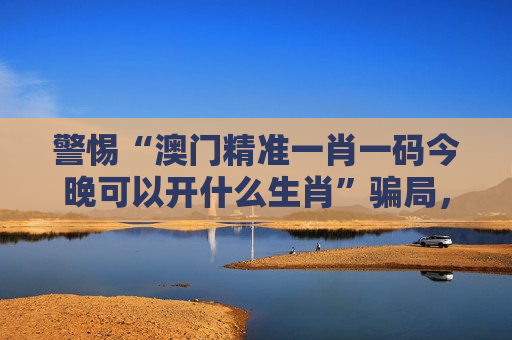 警惕“澳门精准一肖一码今晚可以开什么生肖”骗局，远离非法赌博诈骗陷阱