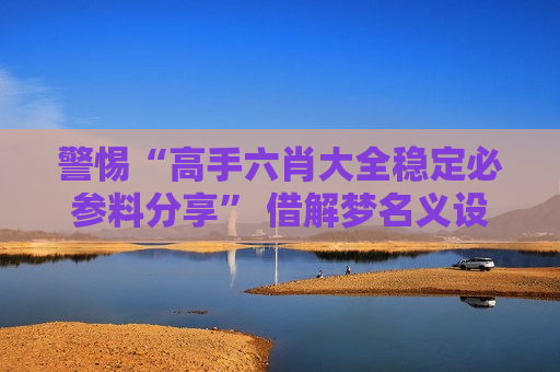 警惕“高手六肖大全稳定必参料分享” 借解梦名义设下的诈骗陷阱