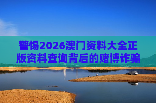 警惕2026澳门资料大全正版资料查询背后的赌博诈骗风险 警惕2026澳门资料大全正版资料查询背后的赌博诈骗风险