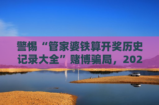 警惕“管家婆铁算开奖历史记录大全”赌博骗局，2026年最新变种需认清风险