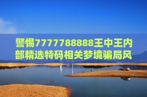 警惕7777788888王中王内部精选特码相关梦境骗局风险 警惕7777788888王中王内部精选特码相关梦境骗局风险