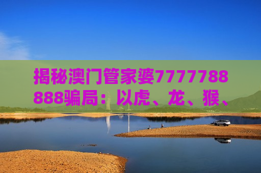 揭秘澳门管家婆7777788888骗局：以虎、龙、猴、狗+03-12-25-31-40-47:T22为诱饵的非法赌博陷阱警示