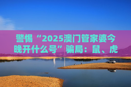 警惕“2025澳门管家婆今晚开什么号”骗局：鼠、虎、龙、狗+03-12-25-31-40-47:T09实为诈骗诱饵