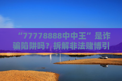“77778888中中王”是诈骗陷阱吗？拆解非法赌博引流套路，2026年硬核反诈警示