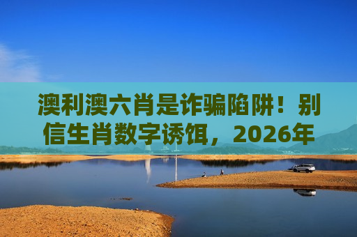 澳利澳六肖是诈骗陷阱！别信生肖数字诱饵，2026年最新骗局变种曝光