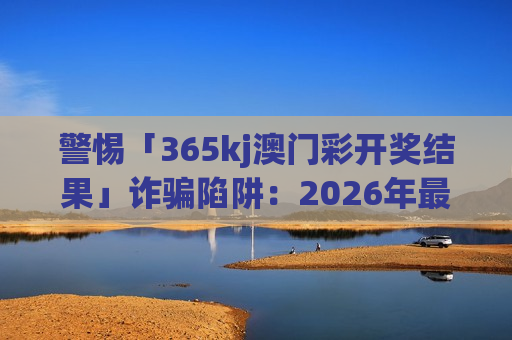 警惕「365kj澳门彩开奖结果」诈骗陷阱：2026年最新套路曝光，别信虚假诱饵