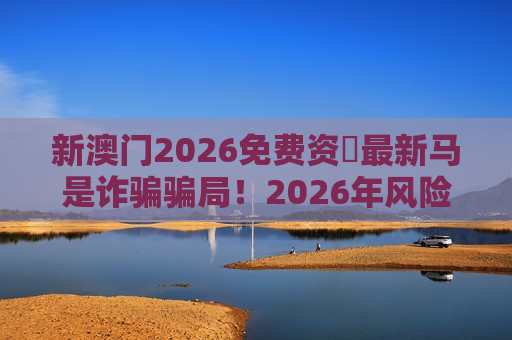 新澳门2026免费资枓最新马是诈骗骗局！2026年风险警示：别被免费诱饵掏空积蓄