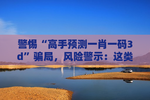 警惕“高手预测一肖一码3d”骗局，风险警示：这类引流话术全是诈骗别信