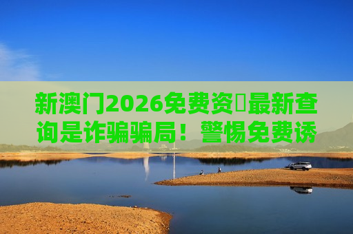 新澳门2026免费资枓最新查询是诈骗骗局！警惕免费诱饵背后的非法赌博陷阱