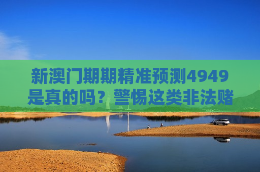 新澳门期期精准预测4949是真的吗？警惕这类非法赌博诈骗的引流陷阱