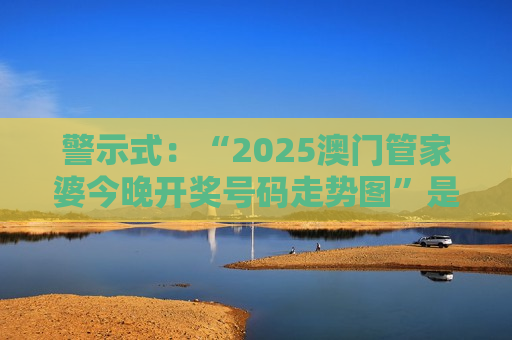 警示式：“2025澳门管家婆今晚开奖号码走势图”是诈骗骗局，警惕虚假预测掏空你的钱包