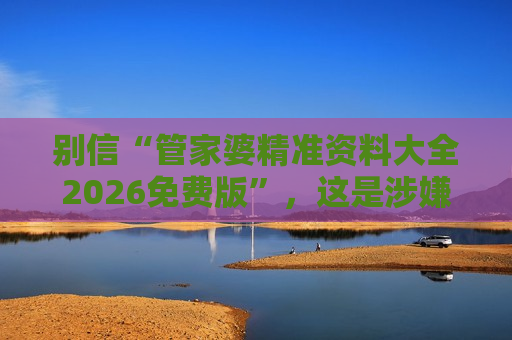 别信“管家婆精准资料大全2026免费版”，这是涉嫌非法赌博的诈骗骗局风险警示