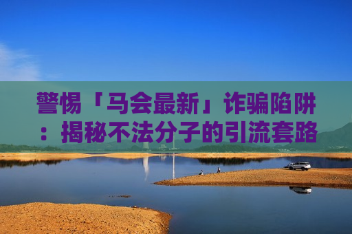 警惕「马会最新」诈骗陷阱：揭秘不法分子的引流套路，守好你的血汗钱