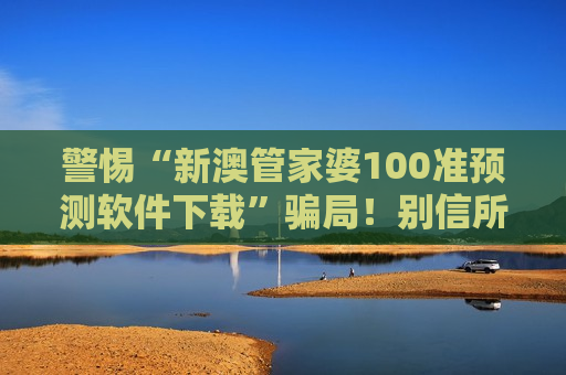 警惕“新澳管家婆100准预测软件下载”骗局！别信所谓精准预测，都是诈骗陷阱