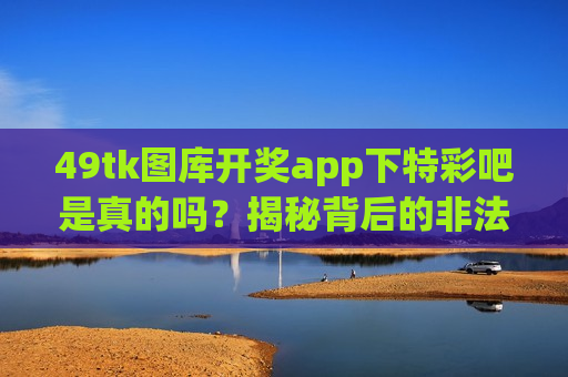 49tk图库开奖app下特彩吧是真的吗？揭秘背后的非法赌博诈骗陷阱与防骗要点