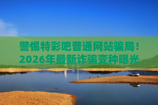 警惕特彩吧普通网站骗局！2026年最新诈骗变种曝光，别再上当