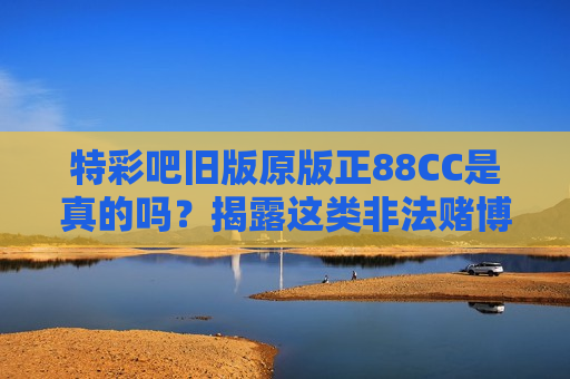 特彩吧旧版原版正88CC是真的吗？揭露这类非法赌博诈骗陷阱别踩坑