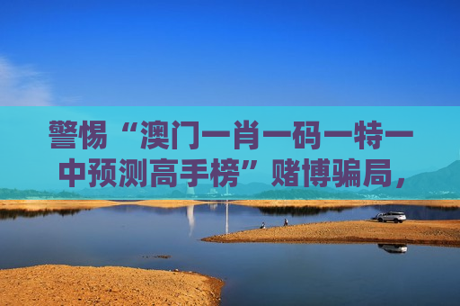 警惕“澳门一肖一码一特一中预测高手榜”赌博骗局，2026年新变种风险需牢记