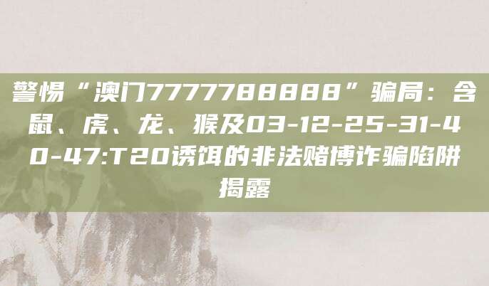 警惕“澳门7777788888”骗局：含鼠、虎、龙、猴及03-12-25-31-40-47:T20诱饵的非法赌博诈骗陷阱揭露