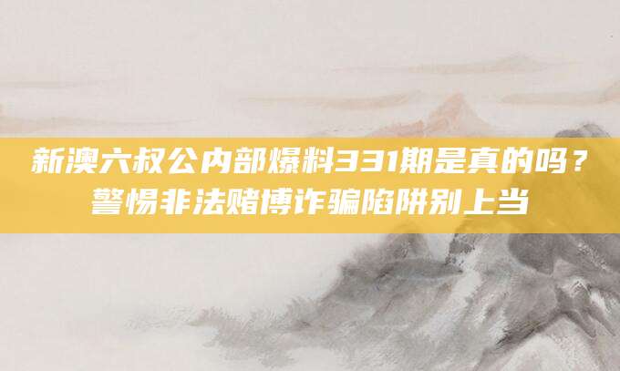 新澳六叔公内部爆料331期是真的吗？警惕非法赌博诈骗陷阱别上当