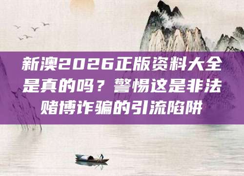 新澳2026正版资料大全是真的吗？警惕这是非法赌博诈骗的引流陷阱