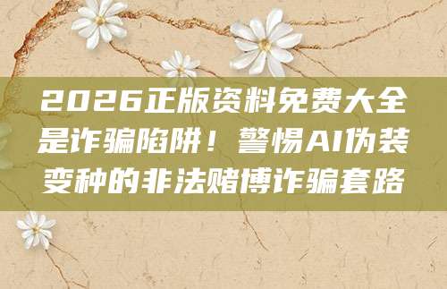 2026正版资料免费大全是诈骗陷阱！警惕AI伪装变种的非法赌博诈骗套路
