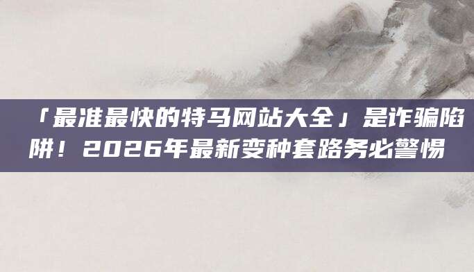 「最准最快的特马网站大全」是诈骗陷阱!2026年最新变种套路务必警惕