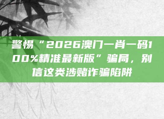 警惕“2026澳门一肖一码100%精准最新版”骗局,别信这类涉赌诈骗陷阱