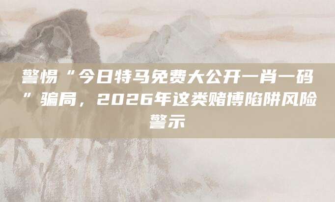 警惕“今日特马免费大公开一肖一码”骗局,2026年这类赌博陷阱风险警示