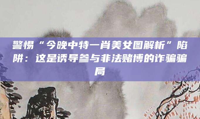 警惕“今晚中特一肖美女图解析”陷阱:这是诱导参与非法赌博的诈骗骗局