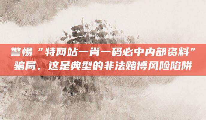 警惕“特网站一肖一码必中内部资料”骗局,这是典型的非法赌博风险陷阱