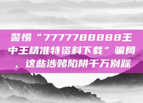 警惕“7777788888王中王精准特资料下载”骗局,这些涉赌陷阱千万别踩