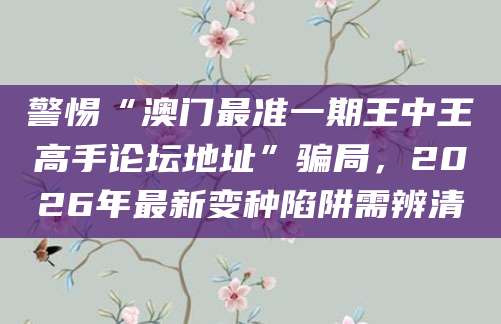 警惕“澳门最准一期王中王高手论坛地址”骗局,2026年最新变种陷阱需辨清