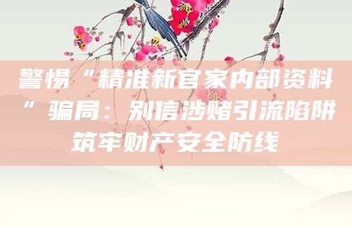 警惕“精准新官家内部资料”骗局:别信涉赌引流陷阱筑牢财产安全防线