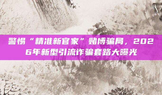警惕“精准新官家”赌博骗局,2026年新型引流诈骗套路大曝光