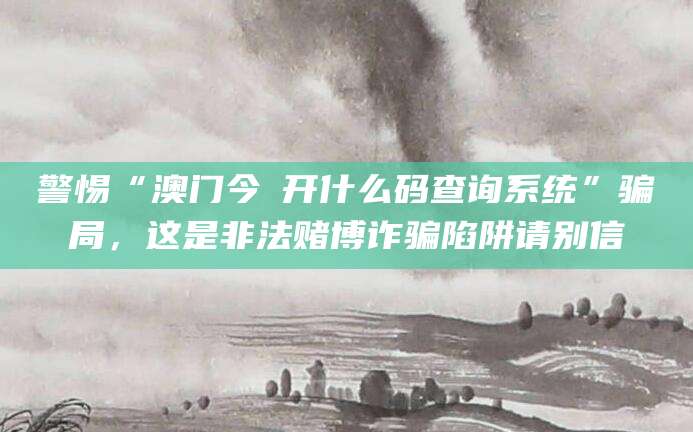 警惕“澳门今睌开什么码查询系统”骗局,这是非法赌博诈骗陷阱请别信