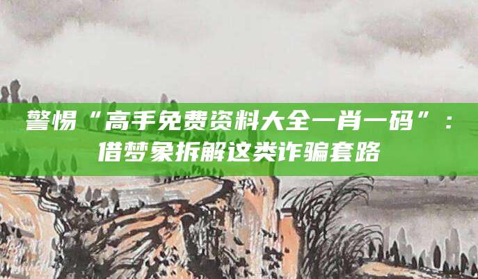 警惕“高手免费资料大全一肖一码”:借梦象拆解这类诈骗套路