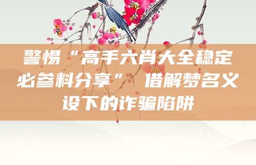 警惕“高手六肖大全稳定必参料分享” 借解梦名义设下的诈骗陷阱