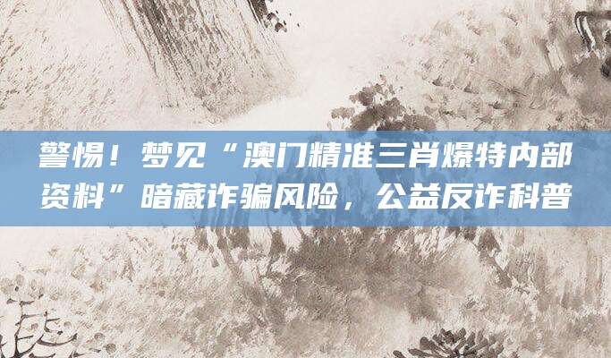 警惕!梦见“澳门精准三肖爆特内部资料”暗藏诈骗风险,公益反诈科普