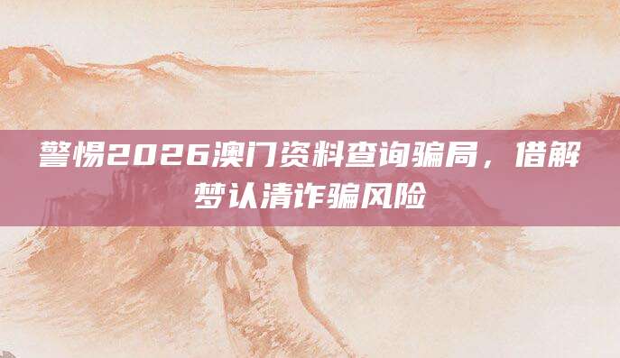 警惕2026澳门资料查询骗局,借解梦认清诈骗风险