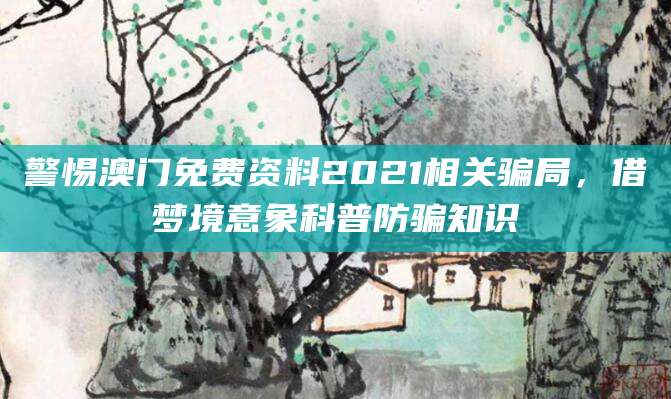 警惕澳门免费资料2021相关骗局,借梦境意象科普防骗知识