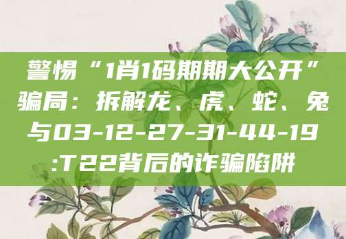 警惕“1肖1码期期大公开”骗局:拆解龙、虎、蛇、兔与03-12-27-31-44-19:T22背后的诈骗陷阱
