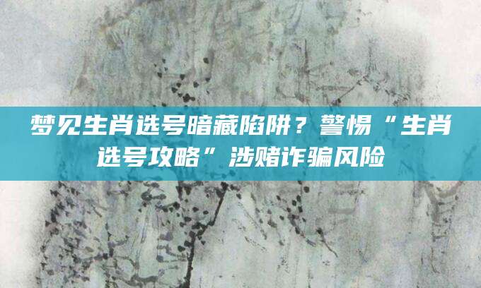 梦见生肖选号暗藏陷阱?警惕“生肖选号攻略”涉赌诈骗风险