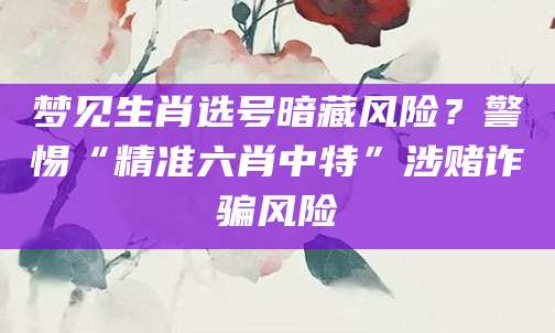 梦见生肖选号暗藏风险?警惕“精准六肖中特”涉赌诈骗风险