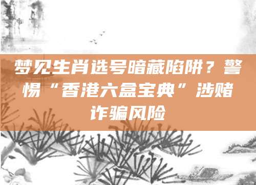 梦见生肖选号暗藏陷阱?警惕“香港六盒宝典”涉赌诈骗风险