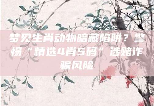 梦见生肖动物暗藏陷阱?警惕“精选4肖5码”涉赌诈骗风险