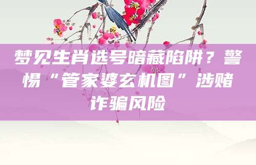 梦见生肖选号暗藏陷阱?警惕“管家婆玄机图”涉赌诈骗风险